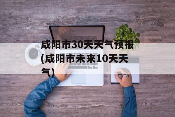 咸阳市30天天气预报(咸阳市未来10天天气)-第1张图片-