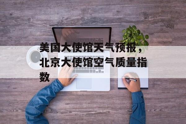 美国大使馆天气预报，北京大使馆空气质量指数-第1张图片-