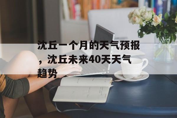 沈丘一个月的天气预报，沈丘未来40天天气趋势-第1张图片-