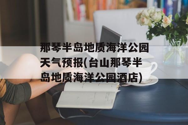 那琴半岛地质海洋公园天气预报(台山那琴半岛地质海洋公园酒店)-第1张图片-
