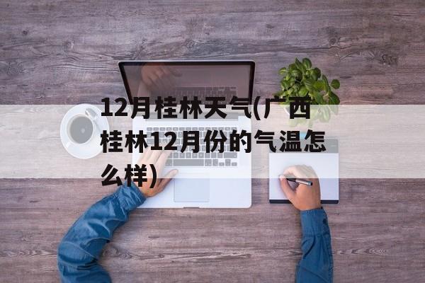 12月桂林天气(广西桂林12月份的气温怎么样)-第1张图片-