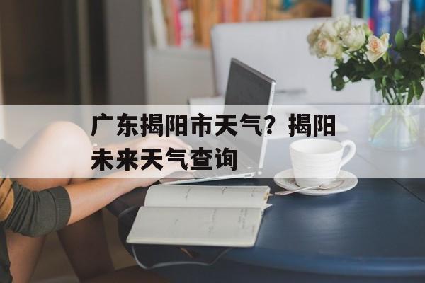 广东揭阳市天气？揭阳未来天气查询-第1张图片-