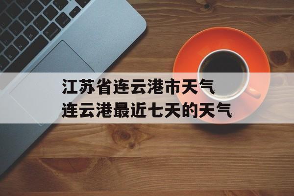 江苏省连云港市天气 连云港最近七天的天气-第1张图片-
