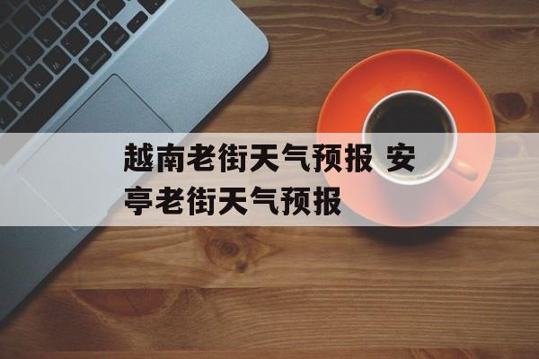 越南老街天气预报 安亭老街天气预报-第1张图片-