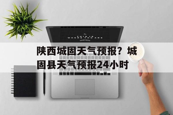 陕西城固天气预报？城固县天气预报24小时-第1张图片-