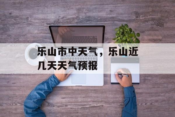 乐山市中天气，乐山近几天天气预报-第1张图片-