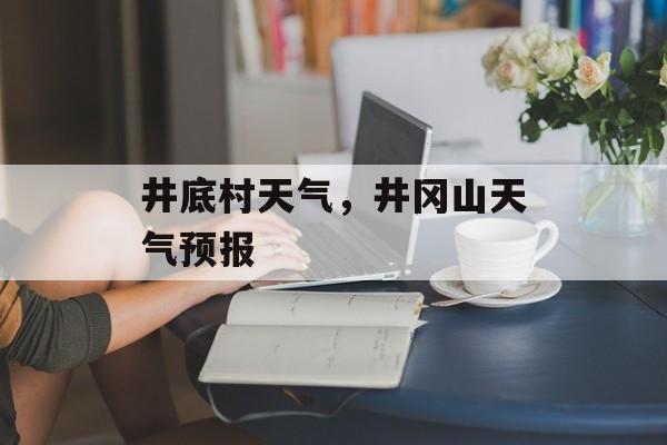 井底村天气，井冈山天气预报-第1张图片-