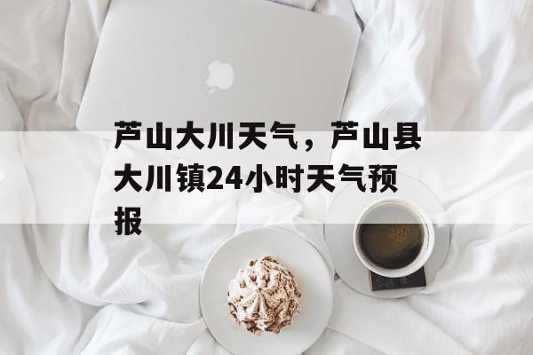 芦山大川天气，芦山县大川镇24小时天气预报-第1张图片-