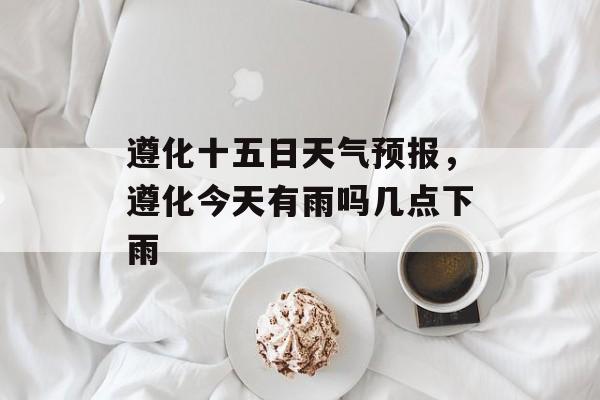 遵化十五日天气预报，遵化今天有雨吗几点下雨-第1张图片-