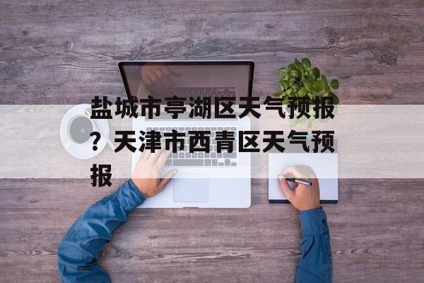 盐城市亭湖区天气预报？天津市西青区天气预报-第1张图片-