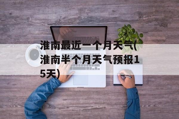 淮南最近一个月天气(淮南半个月天气预报15天)-第1张图片-