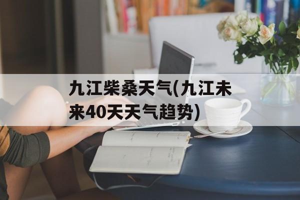 九江柴桑天气(九江未来40天天气趋势)-第1张图片-