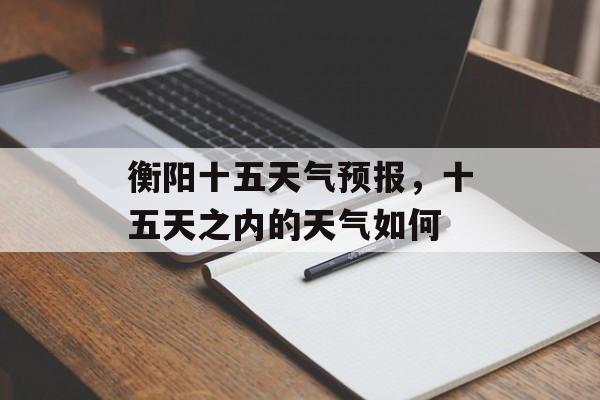 衡阳十五天气预报，十五天之内的天气如何-第1张图片-