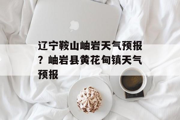 辽宁鞍山岫岩天气预报？岫岩县黄花甸镇天气预报-第1张图片-