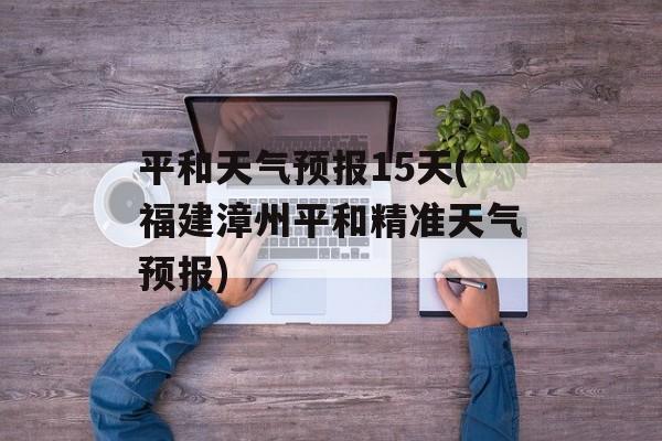 平和天气预报15天(福建漳州平和精准天气预报)-第1张图片-