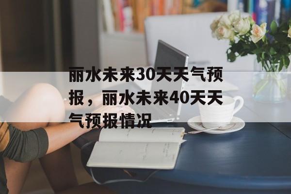 丽水未来30天天气预报，丽水未来40天天气预报情况-第1张图片-