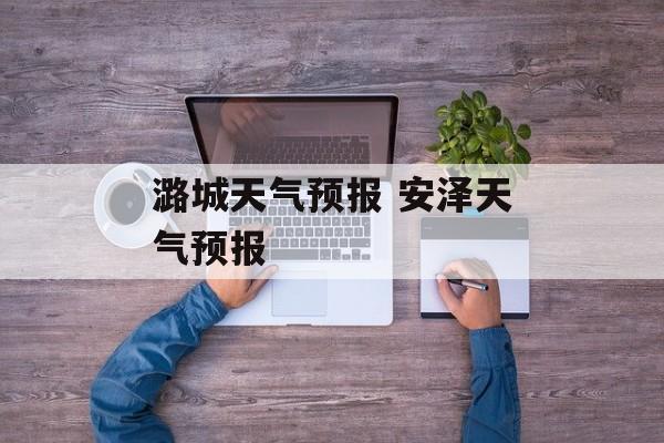 潞城天气预报 安泽天气预报-第1张图片-