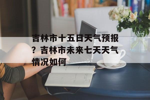 吉林市十五日天气预报？吉林市未来七天天气情况如何-第1张图片-