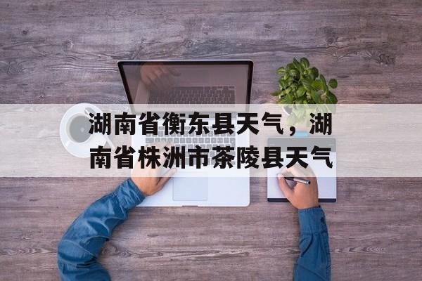 湖南省衡东县天气，湖南省株洲市茶陵县天气-第1张图片-