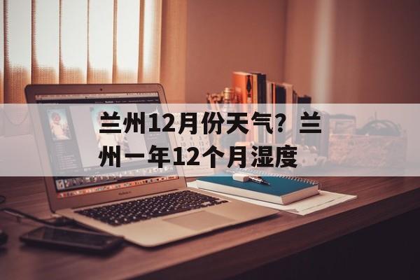 兰州12月份天气？兰州一年12个月湿度-第1张图片-