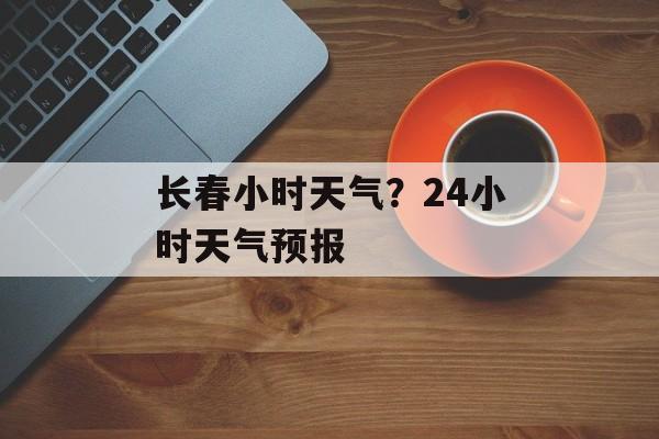 长春小时天气？24小时天气预报-第1张图片-