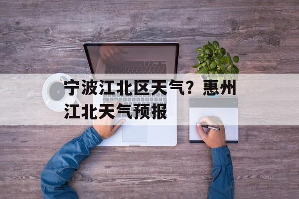 宁波江北区天气？惠州江北天气预报-第1张图片-
