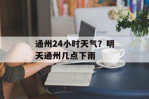 通州24小时天气？明天通州几点下雨-第1张图片-