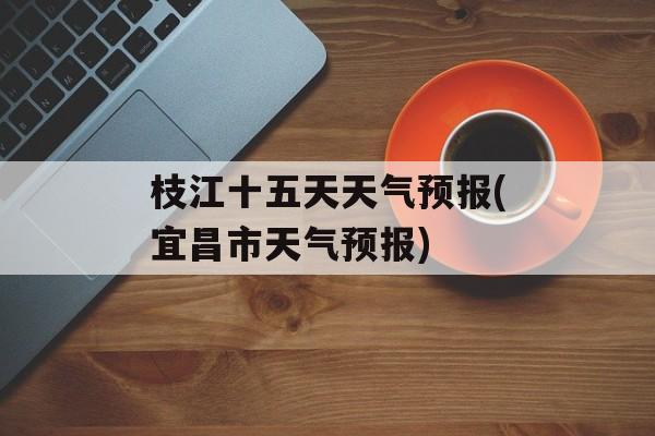 枝江十五天天气预报(宜昌市天气预报)-第1张图片-