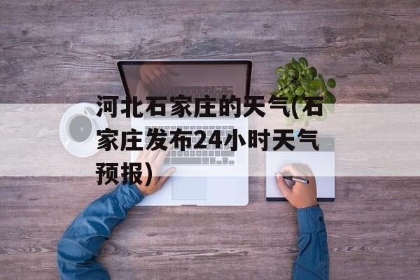 河北石家庄的天气(石家庄发布24小时天气预报)-第1张图片-