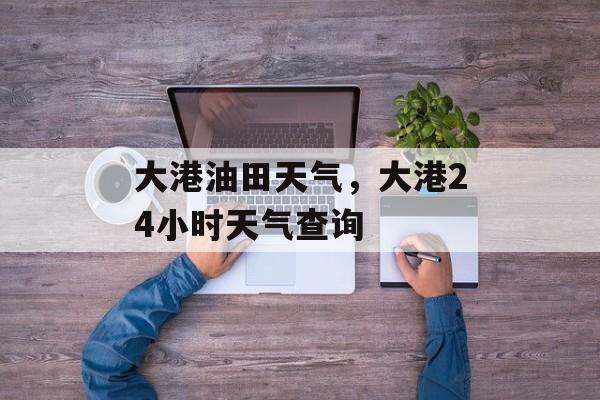 大港油田天气，大港24小时天气查询-第1张图片-