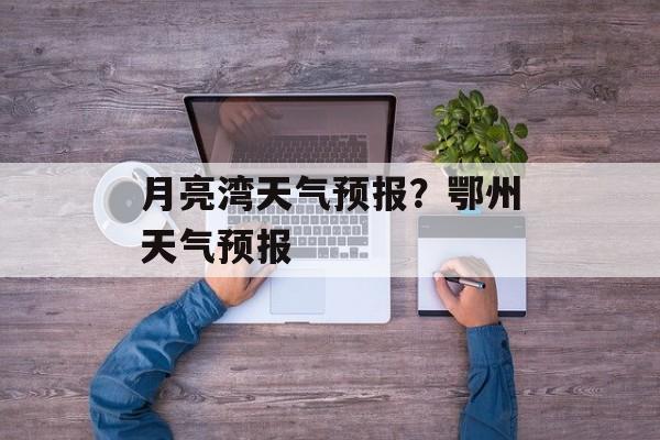 月亮湾天气预报？鄂州天气预报-第1张图片-