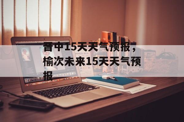 晋中15天天气预报，榆次未来15天天气预报-第1张图片-