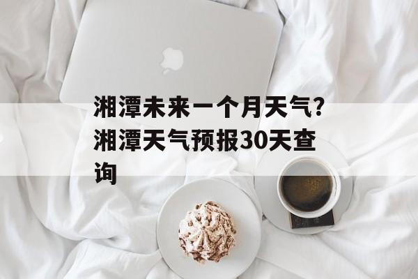 湘潭未来一个月天气？湘潭天气预报30天查询-第1张图片-