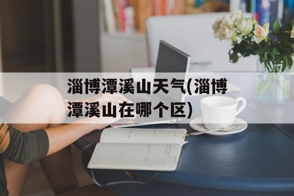 淄博潭溪山天气(淄博潭溪山在哪个区)-第1张图片-