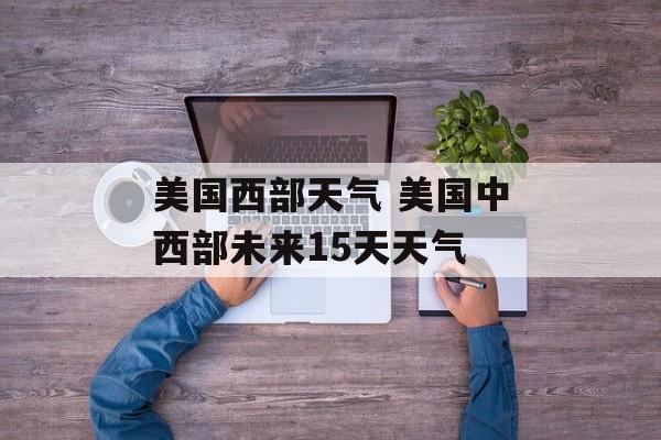 美国西部天气 美国中西部未来15天天气-第1张图片-