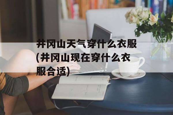 井冈山天气穿什么衣服(井冈山现在穿什么衣服合适)-第1张图片-