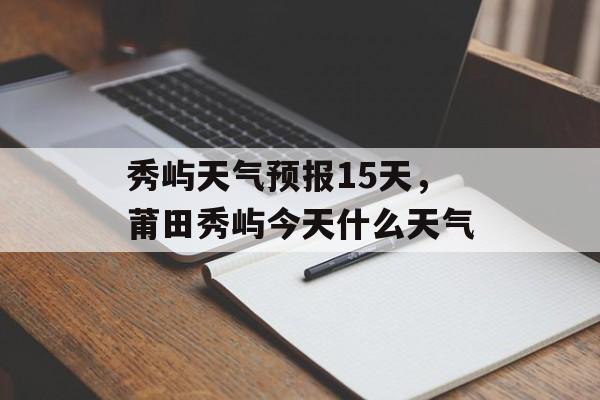 秀屿天气预报15天，莆田秀屿今天什么天气-第1张图片-