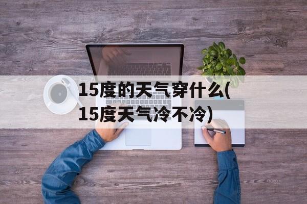 15度的天气穿什么(15度天气冷不冷)-第1张图片-