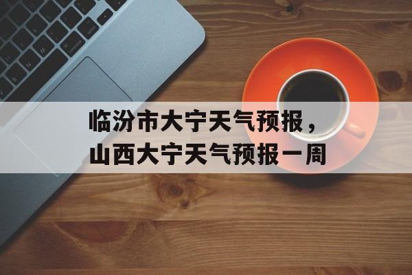 临汾市大宁天气预报，山西大宁天气预报一周-第1张图片-