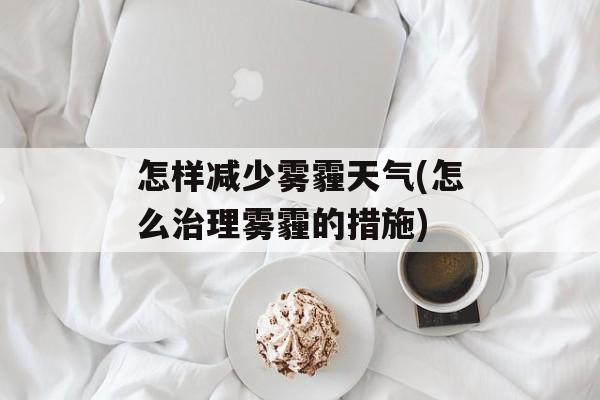 怎样减少雾霾天气(怎么治理雾霾的措施)-第1张图片-