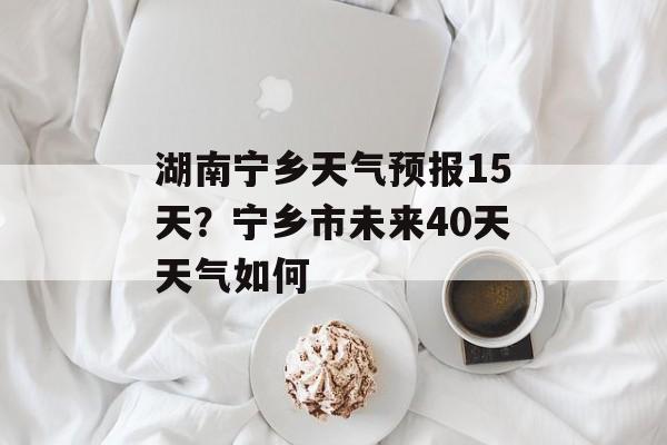 湖南宁乡天气预报15天？宁乡市未来40天天气如何-第1张图片-