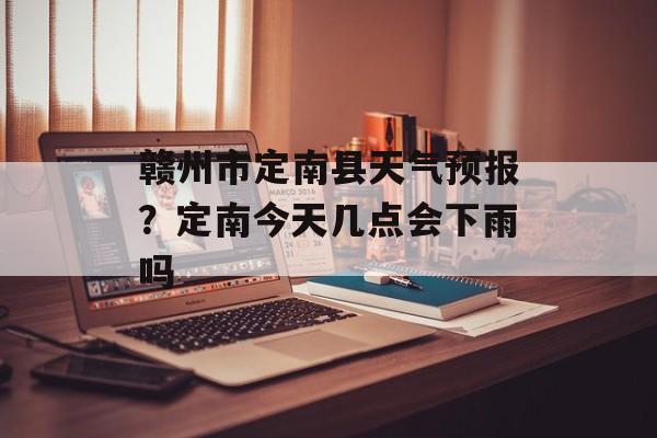 赣州市定南县天气预报？定南今天几点会下雨吗-第1张图片-