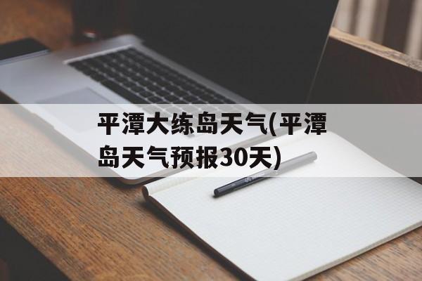 平潭大练岛天气(平潭岛天气预报30天)-第1张图片-