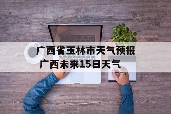 广西省玉林市天气预报 广西未来15日天气-第1张图片-