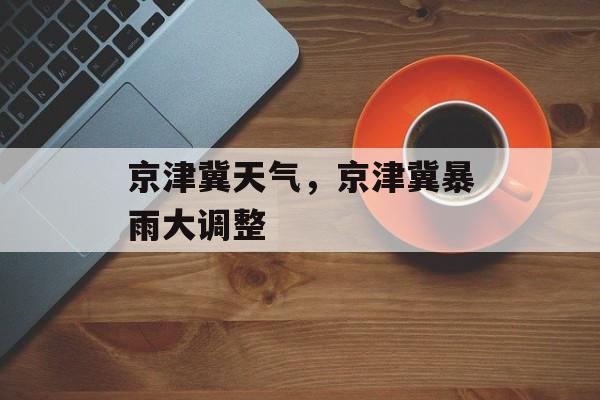 京津冀天气，京津冀暴雨大调整-第1张图片-