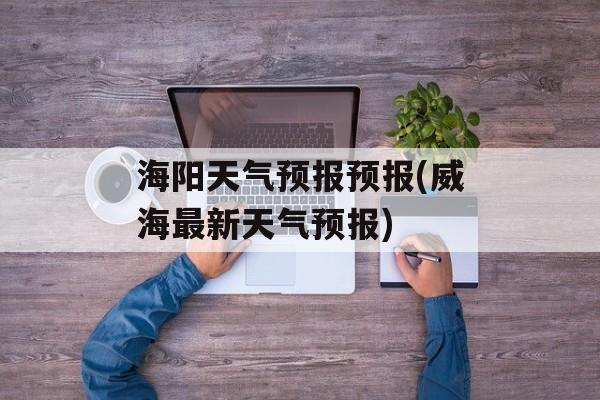 海阳天气预报预报(威海最新天气预报)-第1张图片-
