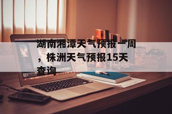 湖南湘潭天气预报一周，株洲天气预报15天查询-第1张图片-
