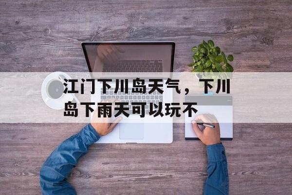 江门下川岛天气，下川岛下雨天可以玩不-第1张图片-