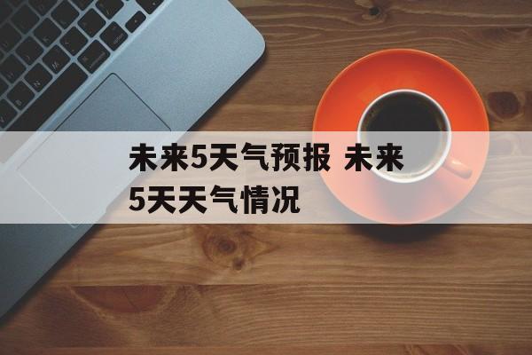 未来5天气预报 未来5天天气情况-第1张图片-