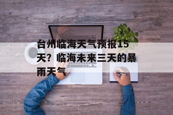 台州临海天气预报15天？临海未来三天的暴雨天气-第1张图片-